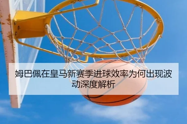 姆巴佩在皇马新赛季进球效率为何出现波动深度解析