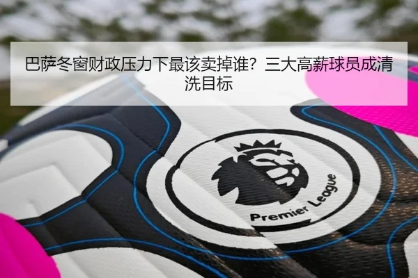 巴萨冬窗财政压力下最该卖掉谁？三大高薪球员成清洗目标