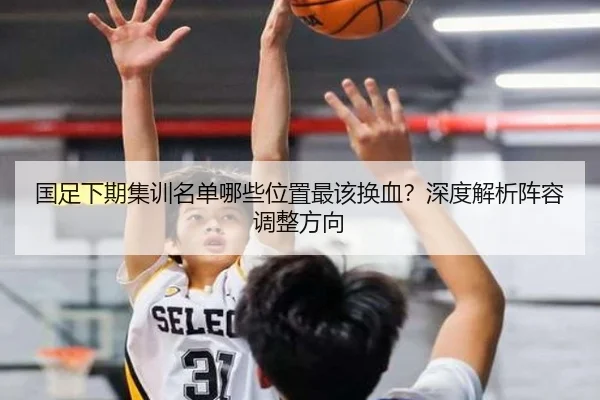 国足下期集训名单哪些位置最该换血？深度解析阵容调整方向